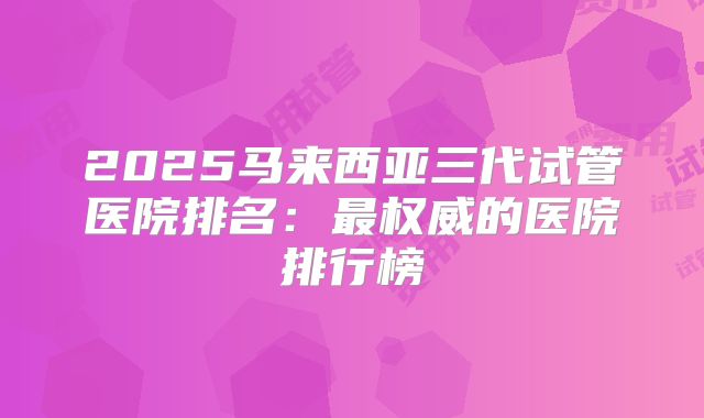 2025马来西亚三代试管医院排名：最权威的医院排行榜