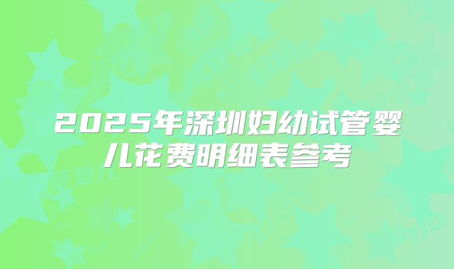 2025年深圳妇幼试管婴儿花费明细表参考