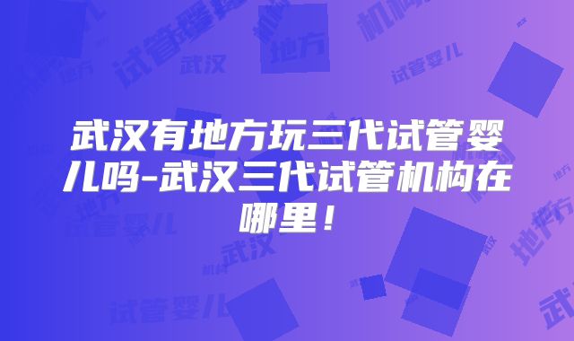武汉有地方玩三代试管婴儿吗-武汉三代试管机构在哪里!