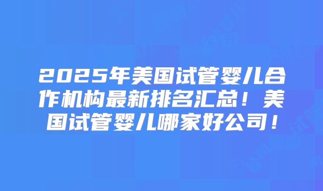 2025年美国试管婴儿合作机构最新排名汇总!美国试管婴儿哪家好公司!