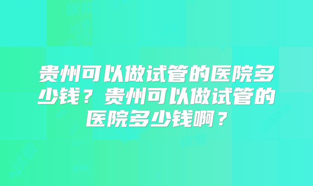 贵州可以做试管的医院多少钱？贵州可以做试管的医院多少钱啊？