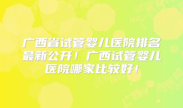广西省试管婴儿医院排名最新公开！广西试管婴儿医院哪家比较好！