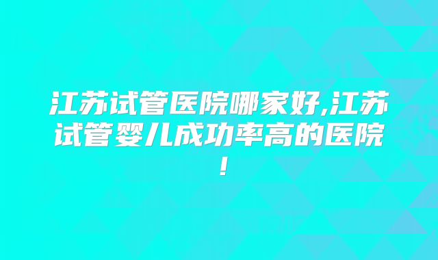 江苏试管医院哪家好,江苏试管婴儿成功率高的医院!