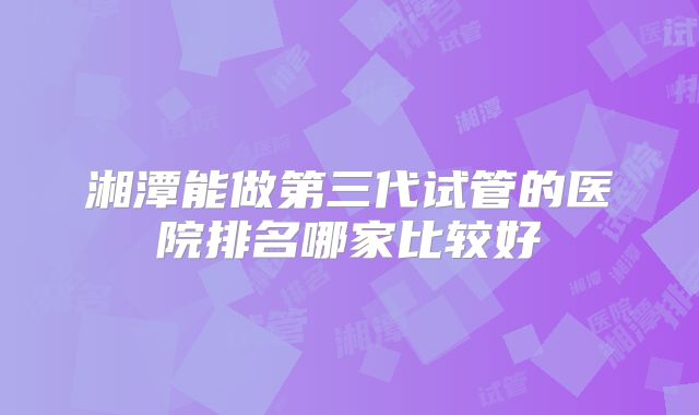 湘潭能做第三代试管的医院排名哪家比较好