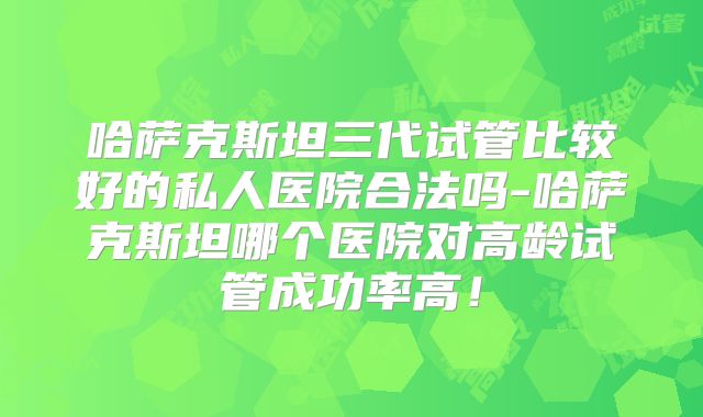 哈萨克斯坦三代试管比较好的私人医院合法吗-哈萨克斯坦哪个医院对高龄试管成功率高！