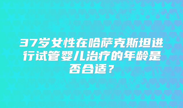 37岁女性在哈萨克斯坦进行试管婴儿治疗的年龄是否合适?