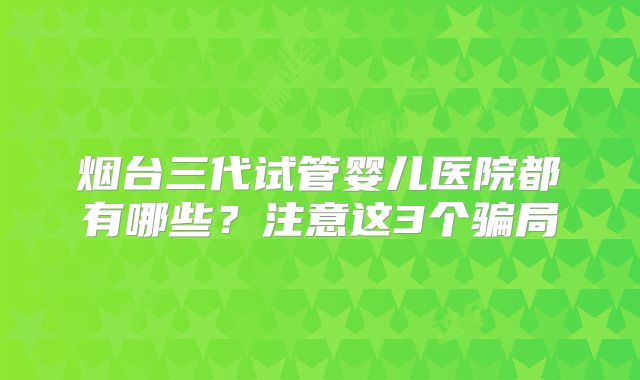 烟台三代试管婴儿医院都有哪些？注意这3个骗局