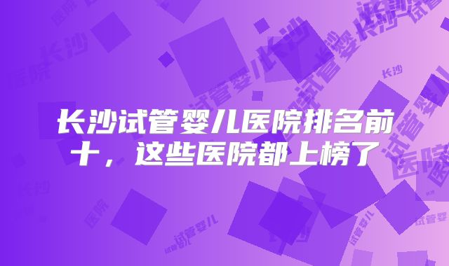 长沙试管婴儿医院排名前十，这些医院都上榜了