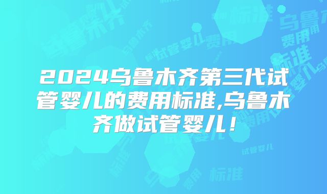 2024乌鲁木齐第三代试管婴儿的费用标准,乌鲁木齐做试管婴儿！