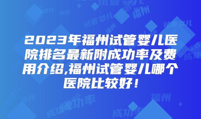 2023年福州试管婴儿医院排名最新附成功率及费用介绍,福州试管婴儿哪个医院比较好！