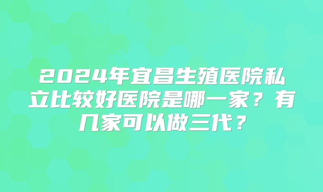 2024年宜昌生殖医院私立比较好医院是哪一家？有几家可以做三代？