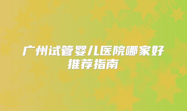广州试管婴儿医院哪家好推荐指南