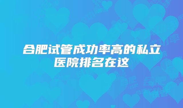 合肥试管成功率高的私立医院排名在这