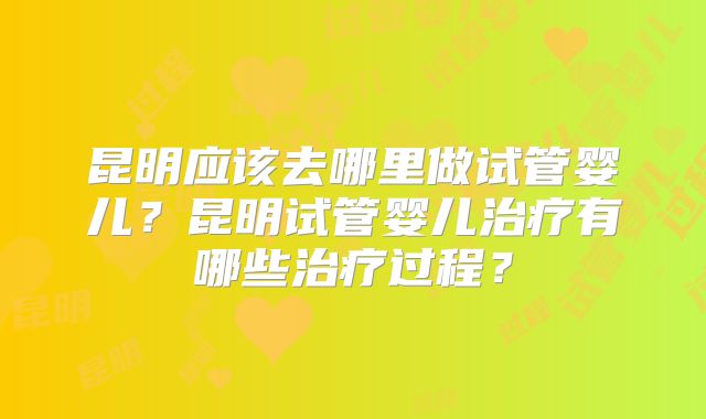 昆明应该去哪里做试管婴儿？昆明试管婴儿治疗有哪些治疗过程？