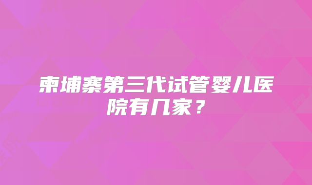 柬埔寨第三代试管婴儿医院有几家？