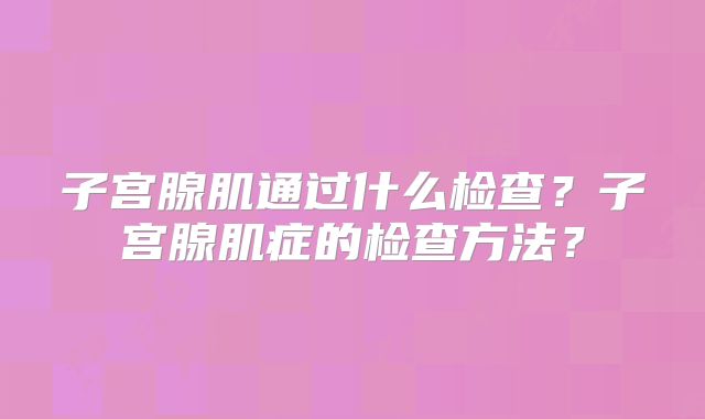 子宫腺肌通过什么检查？子宫腺肌症的检查方法？
