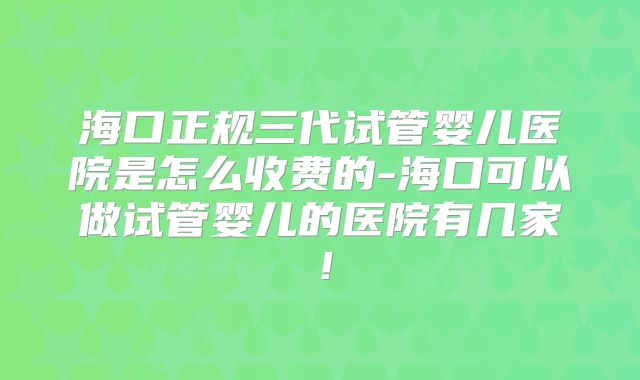 海口正规三代试管婴儿医院是怎么收费的-海口可以做试管婴儿的医院有几家！