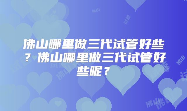 佛山哪里做三代试管好些?佛山哪里做三代试管好些呢?