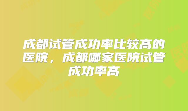 成都试管成功率比较高的医院，成都哪家医院试管成功率高