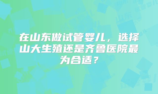 在山东做试管婴儿，选择山大生殖还是齐鲁医院最为合适？