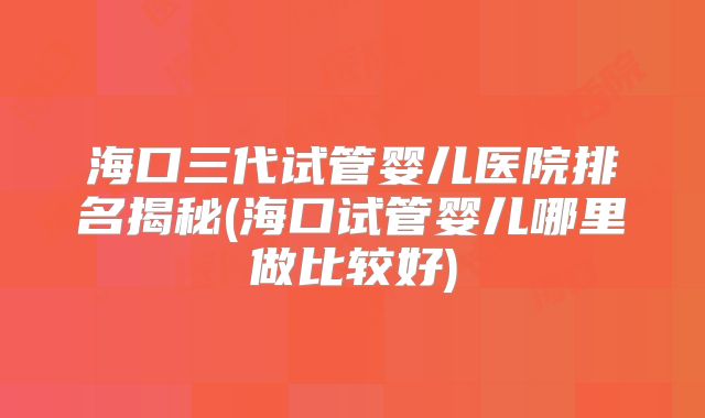 海口三代试管婴儿医院排名揭秘(海口试管婴儿哪里做比较好)