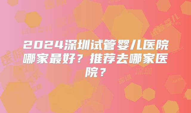2024深圳试管婴儿医院哪家最好？推荐去哪家医院？