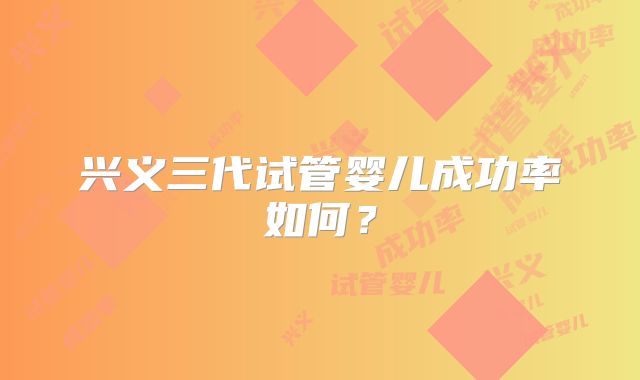 兴义三代试管婴儿成功率如何?