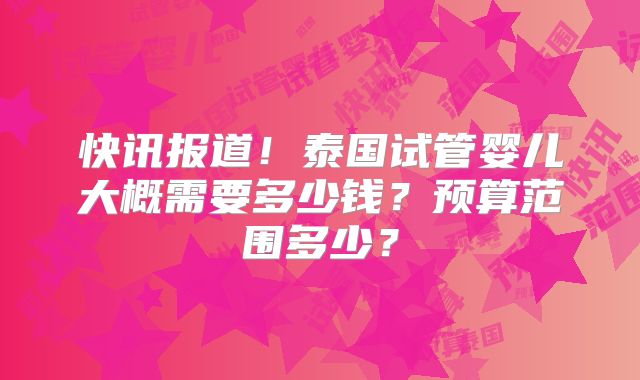 快讯报道!泰国试管婴儿大概需要多少钱?预算范围多少?