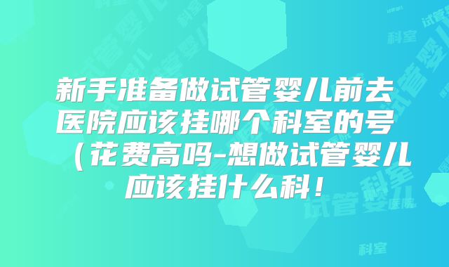 新手准备做试管婴儿前去医院应该挂哪个科室的号(花费高吗-想做试管婴儿应该挂什么科!