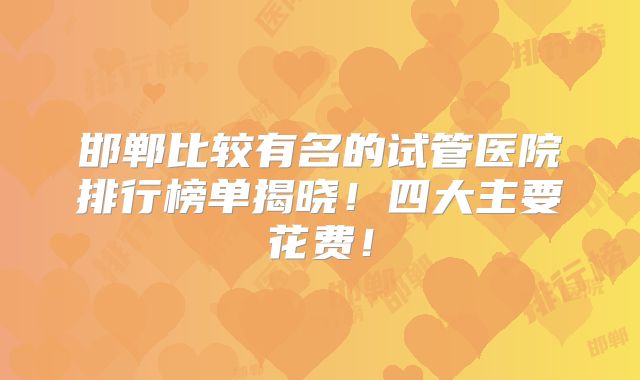 邯郸比较有名的试管医院排行榜单揭晓！四大主要花费！