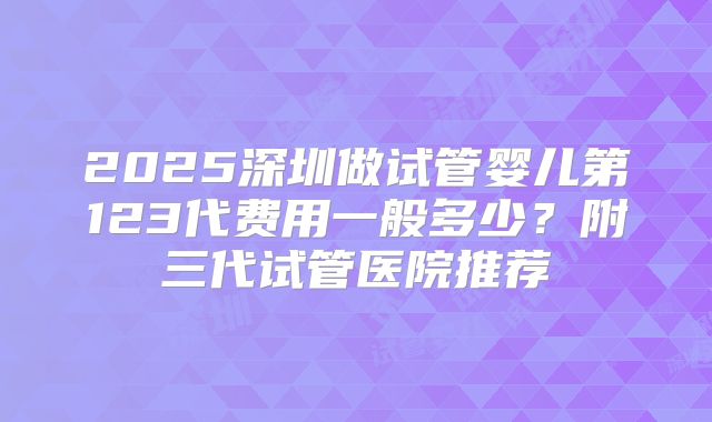 2025深圳做试管婴儿第123代费用一般多少?附三代试管医院推荐