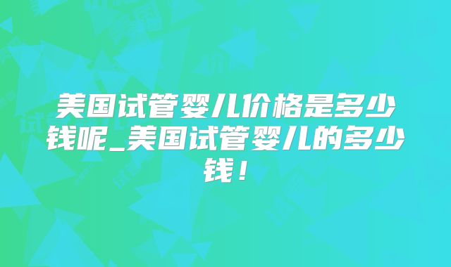美国试管婴儿价格是多少钱呢_美国试管婴儿的多少钱！
