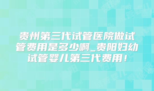 贵州第三代试管医院做试管费用是多少啊_贵阳妇幼试管婴儿第三代费用！