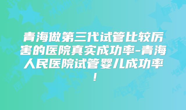 青海做第三代试管比较厉害的医院真实成功率-青海人民医院试管婴儿成功率！