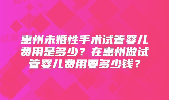惠州未婚性手术试管婴儿费用是多少?在惠州做试管婴儿费用要多少钱?