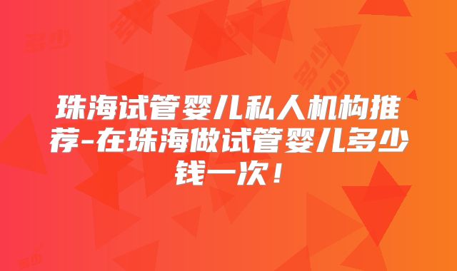 珠海试管婴儿私人机构推荐-在珠海做试管婴儿多少钱一次！