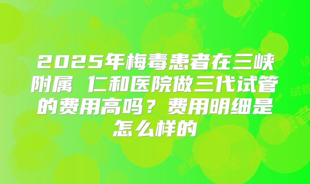 2025年梅毒患者在三峡附属 仁和医院做三代试管的费用高吗？费用明细是怎么样的