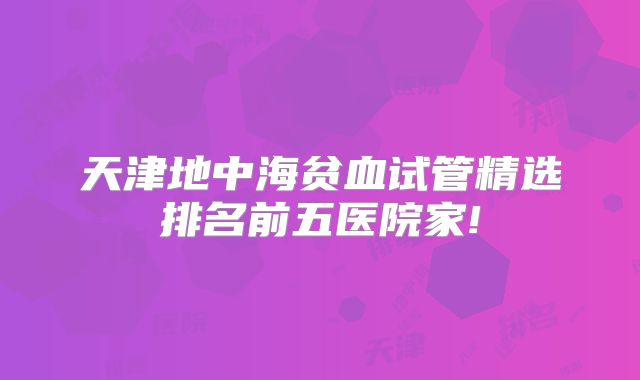 天津地中海贫血试管精选排名前五医院家!