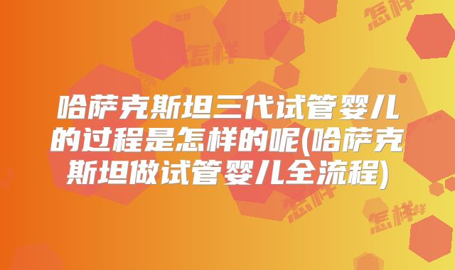 哈萨克斯坦三代试管婴儿的过程是怎样的呢(哈萨克斯坦做试管婴儿全流程)