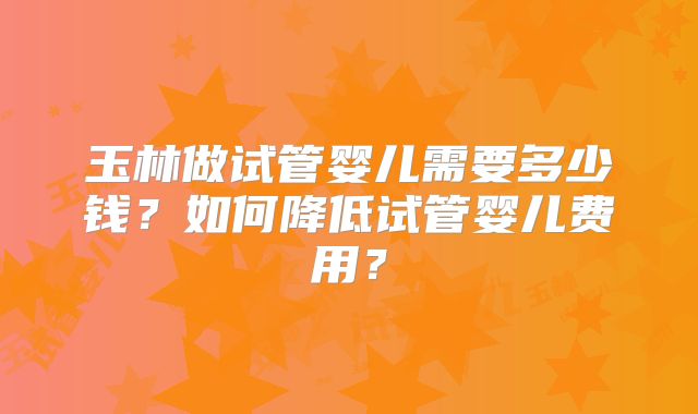 玉林做试管婴儿需要多少钱？如何降低试管婴儿费用？