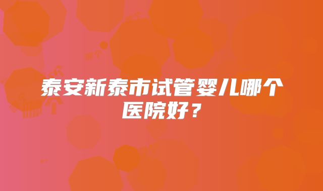 泰安新泰市试管婴儿哪个医院好?