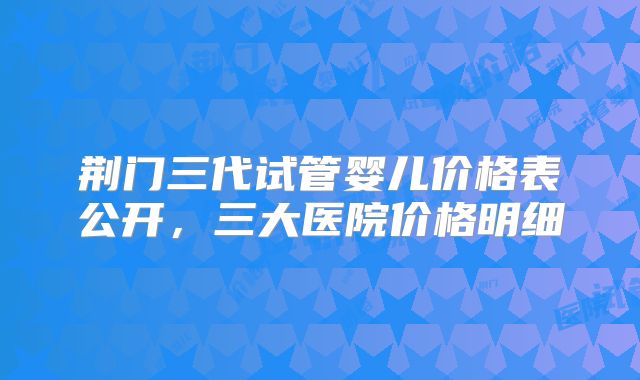荆门三代试管婴儿价格表公开，三大医院价格明细