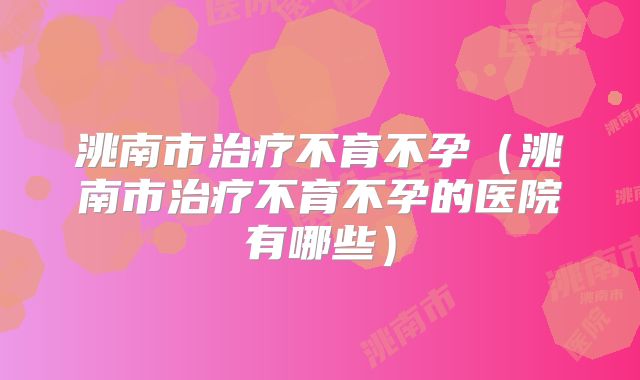 洮南市治疗不育不孕（洮南市治疗不育不孕的医院有哪些）
