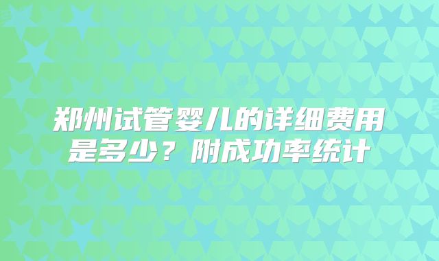 郑州试管婴儿的详细费用是多少？附成功率统计