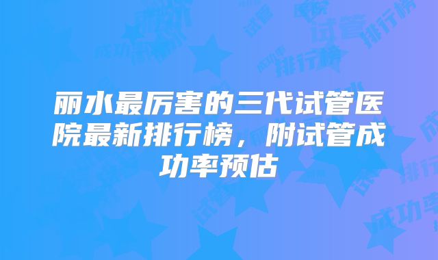 丽水最厉害的三代试管医院最新排行榜，附试管成功率预估