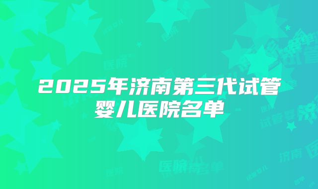 2025年济南第三代试管婴儿医院名单
