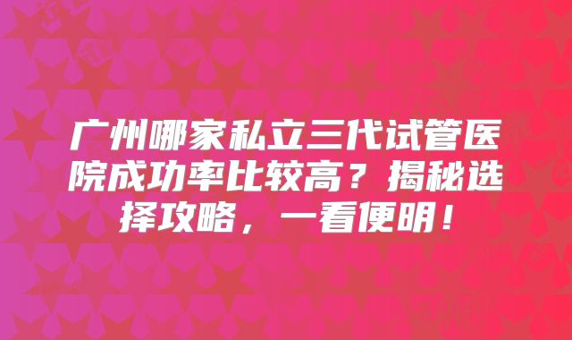 广州哪家私立三代试管医院成功率比较高？揭秘选择攻略，一看便明！