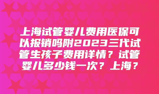 上海试管婴儿费用医保可以报销吗附2023三代试管生孩子费用详情？试管婴儿多少钱一次？上海？