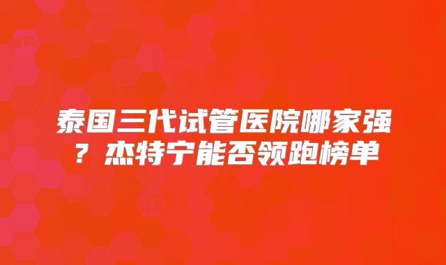 泰国三代试管医院哪家强？杰特宁能否领跑榜单