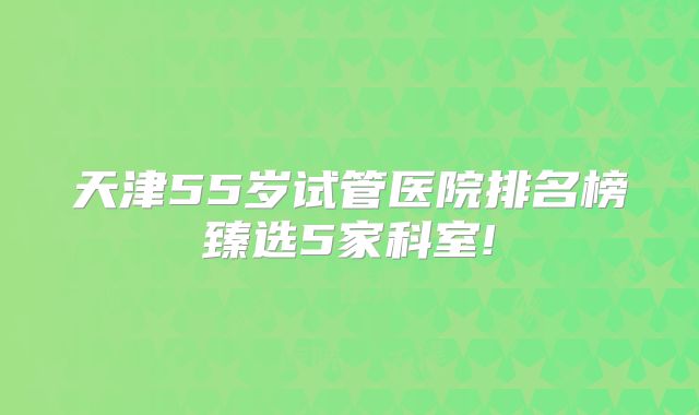 天津55岁试管医院排名榜臻选5家科室!